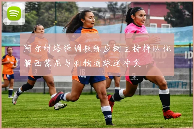 阿尔特塔强调教练应树立榜样以化解西蒙尼与利物浦球迷冲突