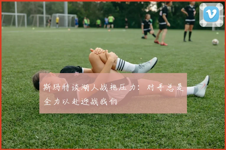 斯玛特谈湖人战袍压力：对手总是全力以赴迎战我们