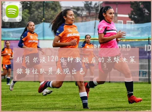 科贝尔谈120分钟激战后的点球决策称每位队员表现出色