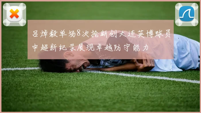 吕焯毅单场8次抢断创大连英博球员中超新纪录展现卓越防守能力