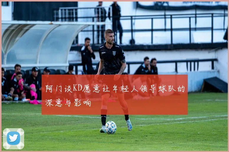 阿门谈KD愿意让年轻人领导球队的深意与影响