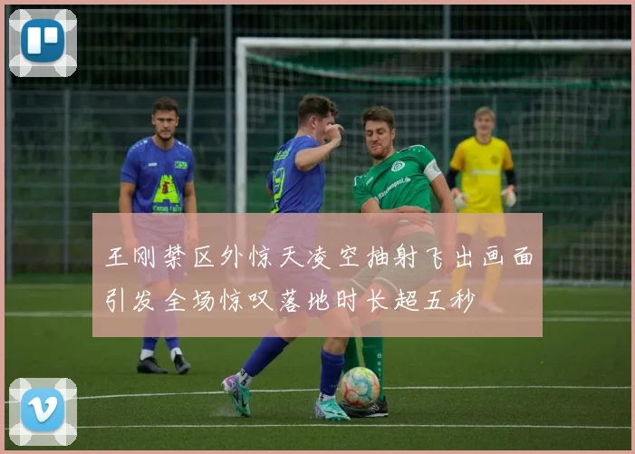 王刚禁区外惊天凌空抽射飞出画面引发全场惊叹落地时长超五秒