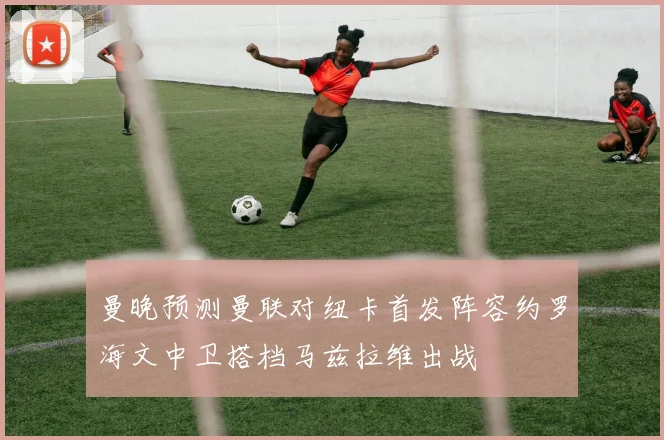 曼晚预测曼联对纽卡首发阵容约罗海文中卫搭档马兹拉维出战