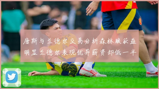 唐斯与兰德尔交易分析森林狼获益明显兰德尔表现优异薪资却低一半