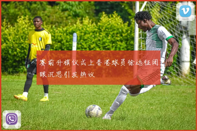 赛前升旗仪式上香港球员徐远征闭眼沉思引发热议