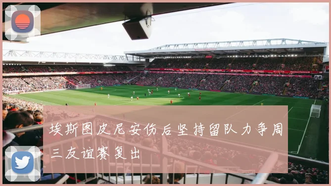 埃斯图皮尼安伤后坚持留队力争周三友谊赛复出