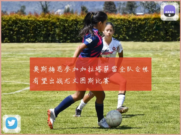 奥斯梅恩参加加拉塔萨雷全队合练有望出战尤文图斯比赛