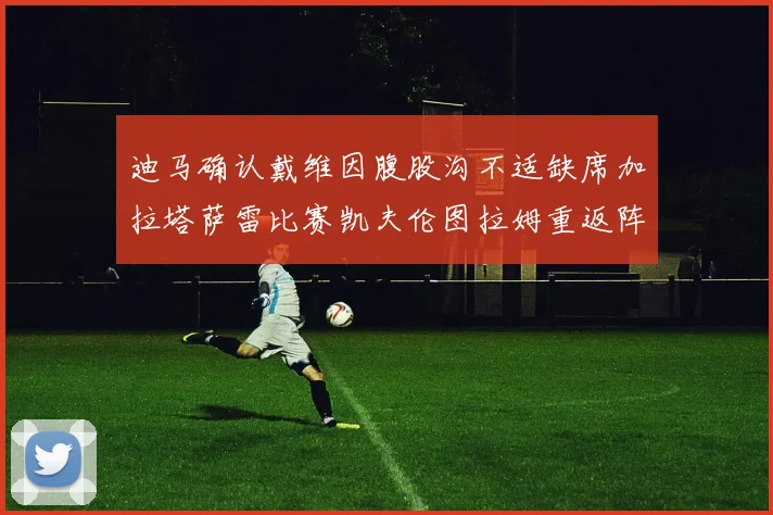 迪马确认戴维因腹股沟不适缺席加拉塔萨雷比赛凯夫伦图拉姆重返阵容