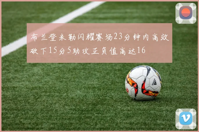 布兰登米勒闪耀赛场23分钟内高效砍下15分5助攻正负值高达16