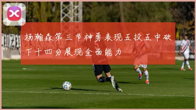 杨瀚森第三节神勇表现五投五中砍下十四分展现全面能力