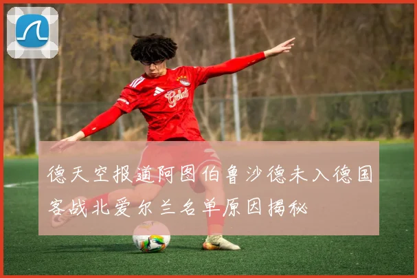 德天空报道阿图伯鲁沙德未入德国客战北爱尔兰名单原因揭秘