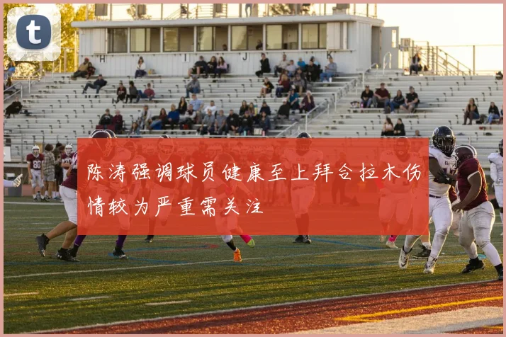 陈涛强调球员健康至上拜合拉木伤情较为严重需关注