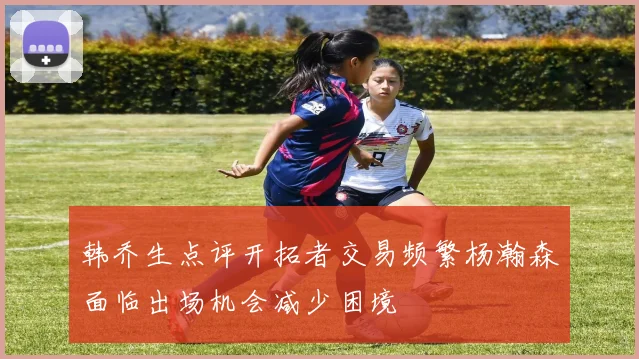 韩乔生点评开拓者交易频繁杨瀚森面临出场机会减少困境