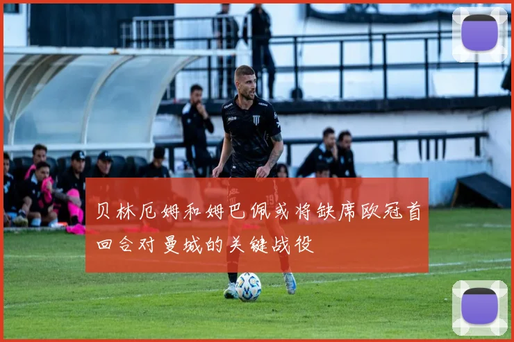 贝林厄姆和姆巴佩或将缺席欧冠首回合对曼城的关键战役