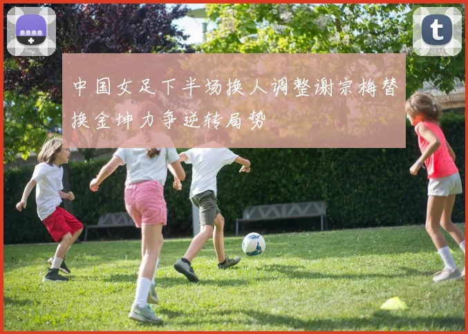 中国女足下半场换人调整谢宗梅替换金坤力争逆转局势