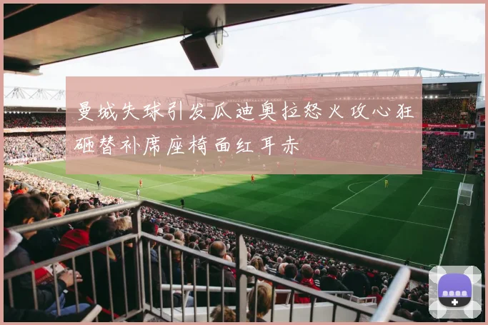 曼城失球引发瓜迪奥拉怒火攻心狂砸替补席座椅面红耳赤