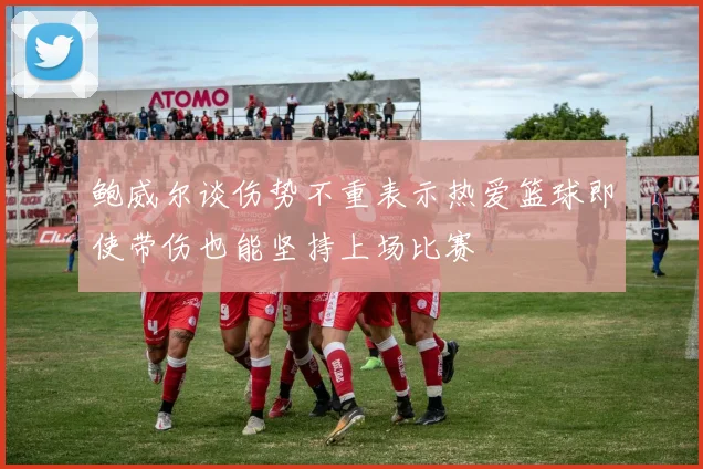 鲍威尔谈伤势不重表示热爱篮球即使带伤也能坚持上场比赛
