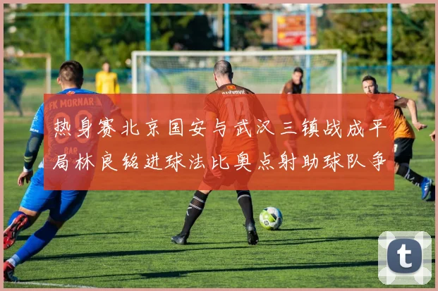热身赛北京国安与武汉三镇战成平局林良铭进球法比奥点射助球队争平