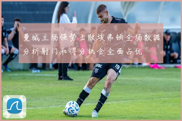 曼城主场强势击败埃弗顿全场数据分析射门和得分机会全面占优